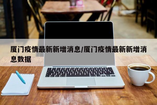 厦门疫情最新新增消息/厦门疫情最新新增消息数据