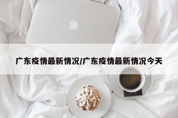 广东疫情最新情况/广东疫情最新情况今天