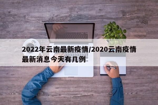 2022年云南最新疫情/2020云南疫情最新消息今天有几例