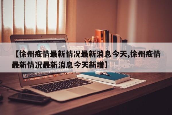 【徐州疫情最新情况最新消息今天,徐州疫情最新情况最新消息今天新增】