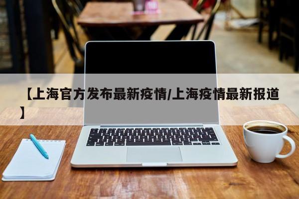 【上海官方发布最新疫情/上海疫情最新报道】