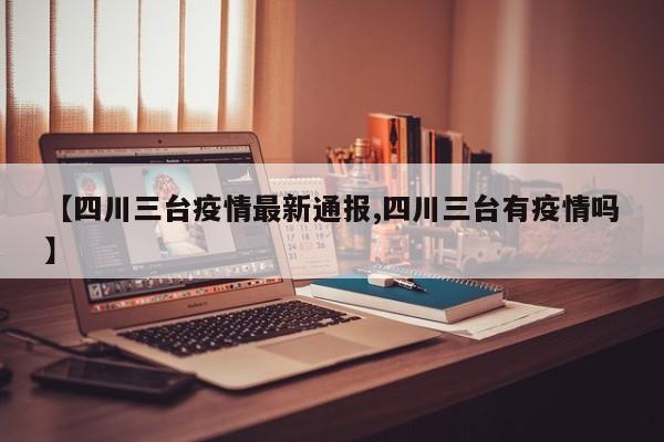 【四川三台疫情最新通报,四川三台有疫情吗】