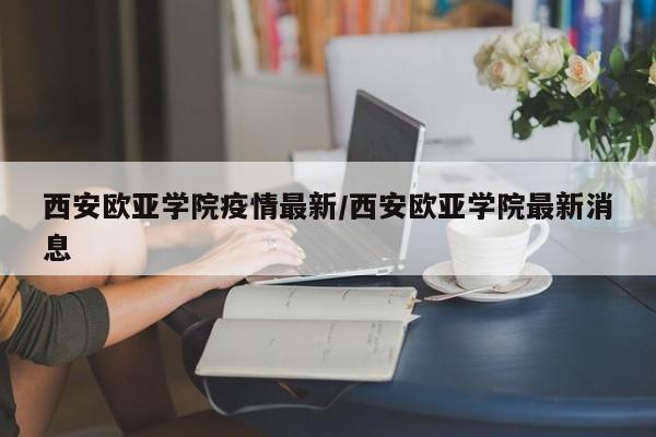 西安欧亚学院疫情最新/西安欧亚学院最新消息