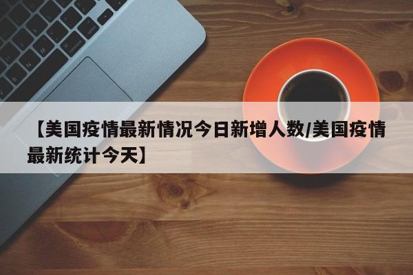 【美国疫情最新情况今日新增人数/美国疫情最新统计今天】