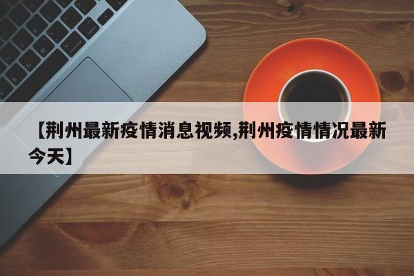 【荆州最新疫情消息视频,荆州疫情情况最新今天】