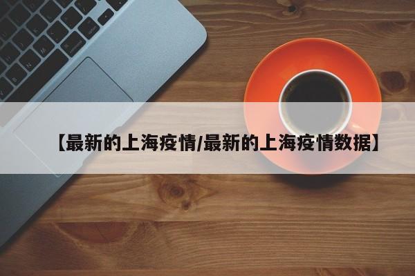 【最新的上海疫情/最新的上海疫情数据】