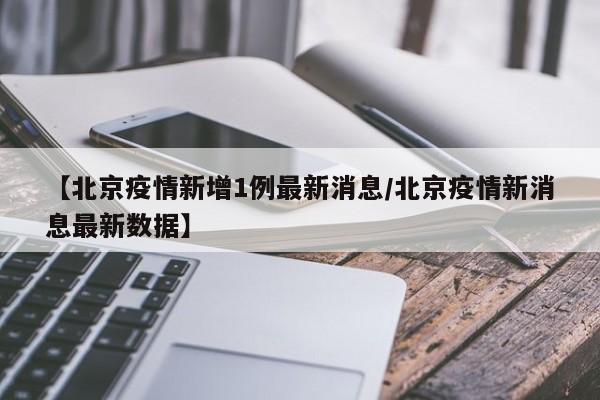 【北京疫情新增1例最新消息/北京疫情新消息最新数据】