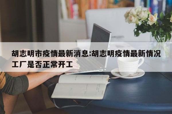 胡志明市疫情最新消息:胡志明疫情最新情况工厂是否正常开工