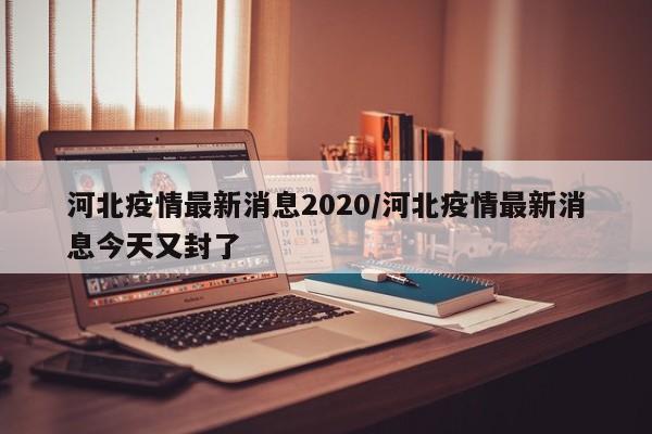 河北疫情最新消息2020/河北疫情最新消息今天又封了