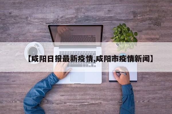 【咸阳日报最新疫情,咸阳市疫情新闻】