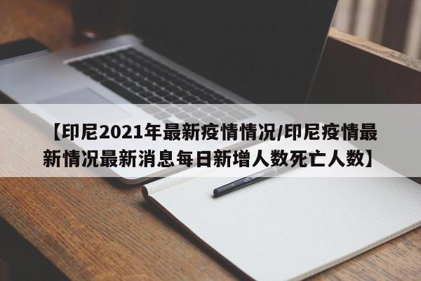 【印尼2021年最新疫情情况/印尼疫情最新情况最新消息每日新增人数死亡人数】