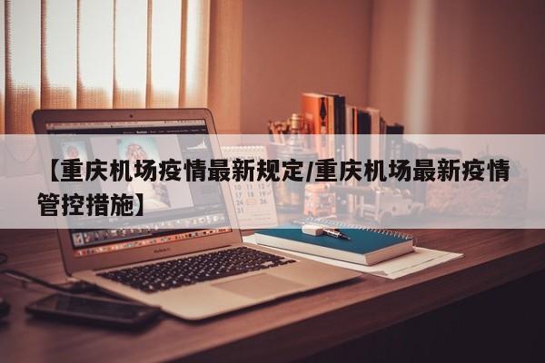 【重庆机场疫情最新规定/重庆机场最新疫情管控措施】