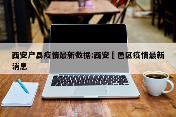 西安户县疫情最新数据:西安鄠邑区疫情最新消息
