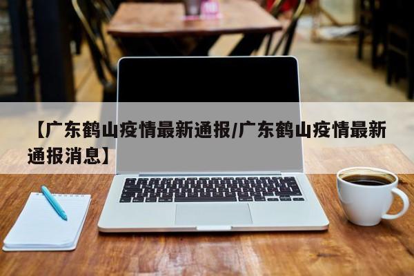【广东鹤山疫情最新通报/广东鹤山疫情最新通报消息】