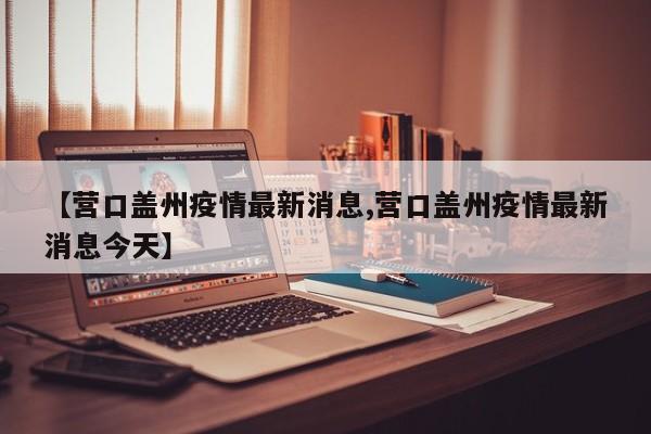 【营口盖州疫情最新消息,营口盖州疫情最新消息今天】