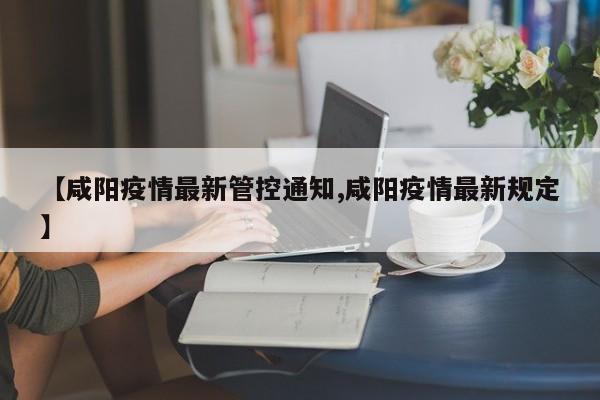 【咸阳疫情最新管控通知,咸阳疫情最新规定】