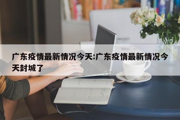广东疫情最新情况今天:广东疫情最新情况今天封城了