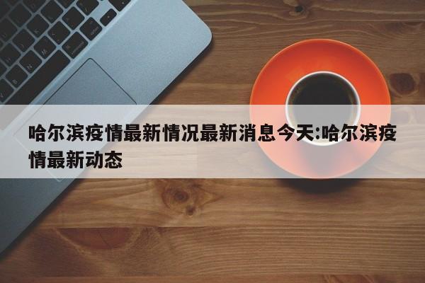哈尔滨疫情最新情况最新消息今天:哈尔滨疫情最新动态