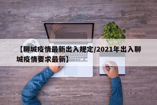 【聊城疫情最新出入规定/2021年出入聊城疫情要求最新】